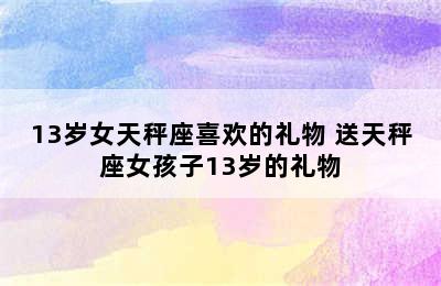 13岁女天秤座喜欢的礼物 送天秤座女孩子13岁的礼物